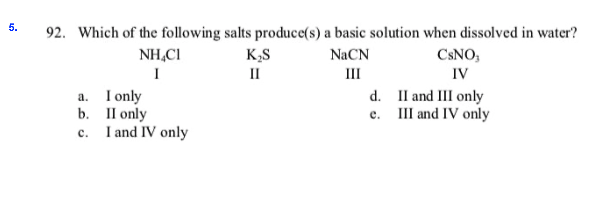 5.
92. Which of the following salts produce(s) a basic solution when dissolved in water?
CSNO
NH CI
K.S
NaCN
II
Ш
IV
I
I only
II only
b.
I and IV only
d.
II and III only
III and IV only
а.
е.
c.
