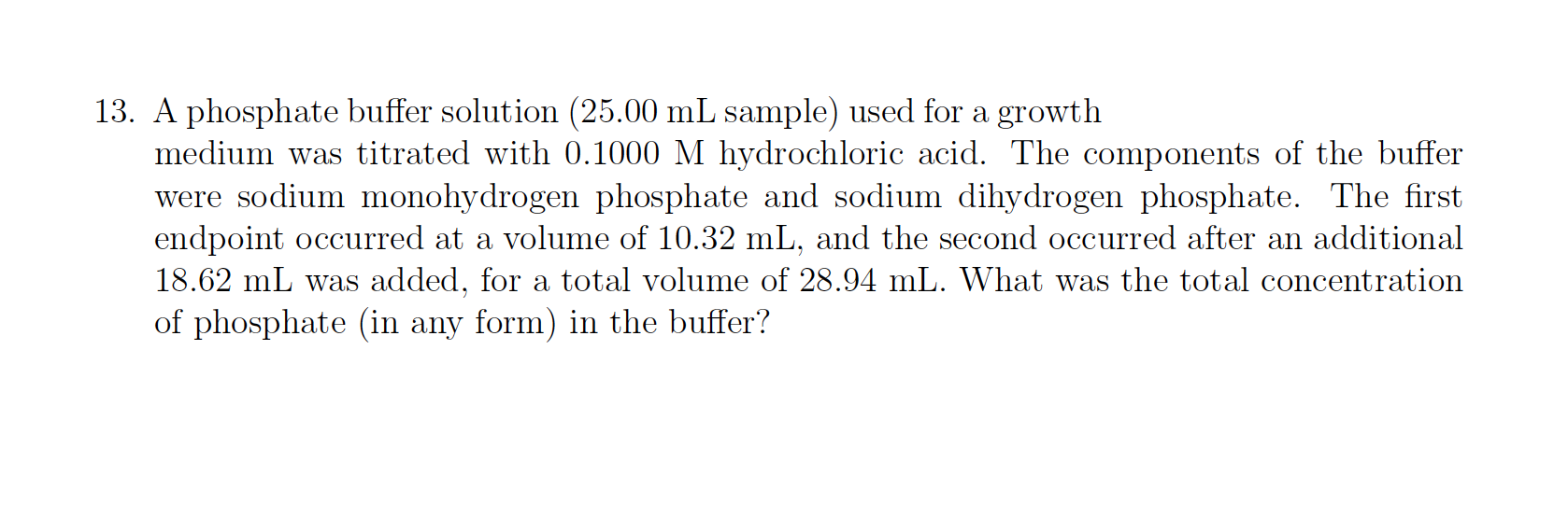 13. A phosphate buffer solution (25.00 mL sample) used for a growth
medium was titrated with 0.1000 M hydrochloric acid. The components of the buffer
were sodium monohydrogen phosphate and sodium dihydrogen phosphate. The first
endpoint occurred at a volume of 10.32 mL, and the second occurred after an additional
18.62 mL was added, for a total volume of 28.94 mL. What was the total concentration
of phosphate (in any form) in the buffer?
