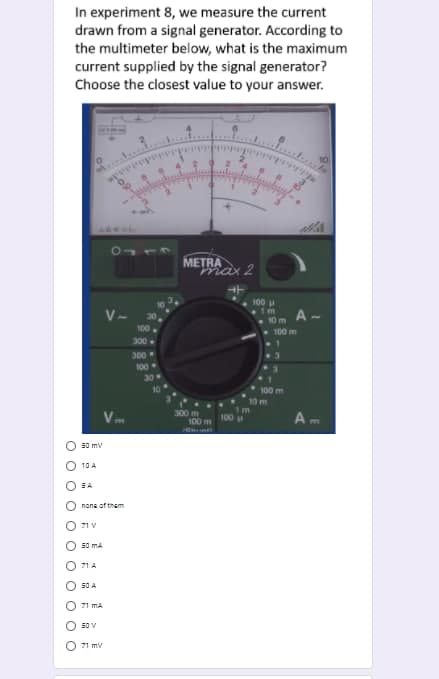 In experiment 8, we measure the current
drawn from a signal generator. According to
the multimeter below, what is the maximum
current supplied by the signal generator?
Choose the closest value to your answer.
METRA
max 2
100
V-
30,
A -
10 m
100
100 m
300.
300
100
30
100 m
10 m
m
300 m
100 m
100 u
A
m
50 mv
10 A
SA
nona of them
71 V
50 MA
71 A
50 A
71 MA
50 V
71 mV
of
O O O O
O O O O O
