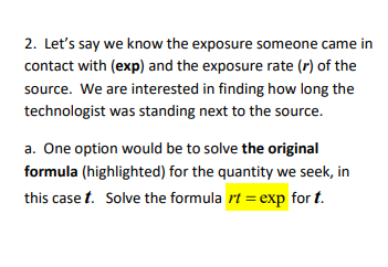 2. Let's say we know the exposure someone came in
contact with (exp) and the exposure rate (r) of the
source. We are interested in finding how long the
technologist was standing next to the source.
a. One option would be to solve the original
formula (highlighted) for the quantity we seek, in
this case t. Solve the formula rt = exp for t.
