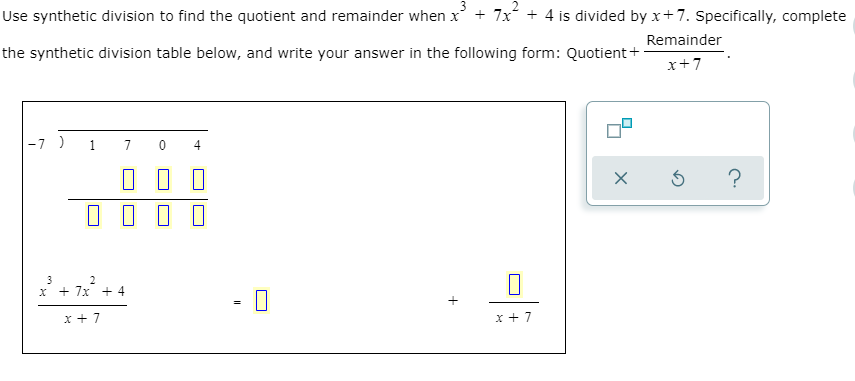 Use synthetic division to find the quotient and remainder when x + 7x + 4 is divided by x+7. Specifically, complete
Remainder
the synthetic division table below, and write your answer in the following form: Quotient+
x+7
-7 ) 1
4
- 0
x + 7x + 4
C.
