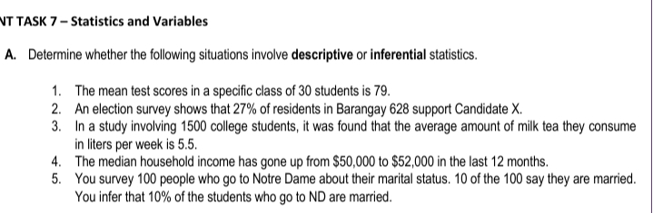 NT TASK 7– Statistics and Variables
A. Determine whether the following situations involve descriptive or inferential statistics.
1. The mean test scores in a specific class of 30 students is 79.
2. An election survey shows that 27% of residents in Barangay 628 support Candidate X.
3. In a study involving 1500 college students, it was found that the average amount of milk tea they consume
in liters per week is 5.5.
4. The median household income has gone up from $50,000 to $52,000 in the last 12 months.
5. You survey 100 people who go to Notre Dame about their marital status. 10 of the 100 say they are married.
You infer that 10% of the students who go to ND are married.
