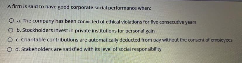 A firm is said to have good corporate social performance when:
O a. The company has been convicted of ethical violations for five consecutive years
O b. Stockholders invest in private institutions for personal gain
O C. Charitable contributions are automatically deducted from pay without the consent of employees
O d. Stakeholders are satisfied with its level of social responsibility
