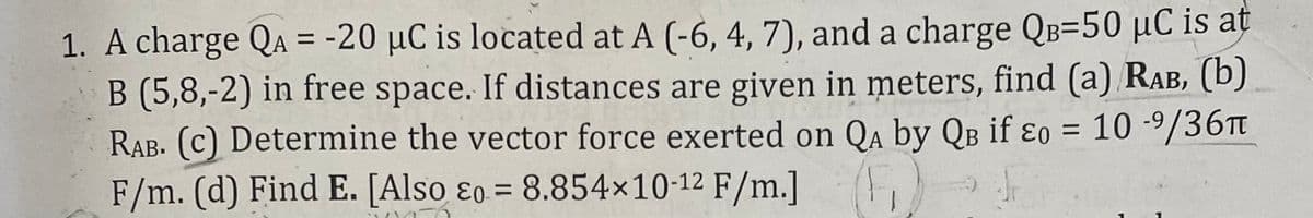 1. A charge QA = -20 µC is located at A (-6, 4, 7), and a charge QB=50 µC is at
B (5,8,-2) in free space. If distances are given in meters, find (a) RAB, (b)
RAB. (c) Determine the vector force exerted on Qa by QB if ɛo = 10 -9/36Tt
F/m. (d) Find E. [Also ɛo = 8.854×10-12 F/m.]
%3D
