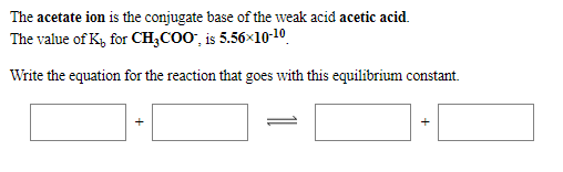 The acetate ion is the conjugate base of the weak acid acetic acid.
The value of K, for CH;COO", is 5.56×10-10
Write the equation for the reaction that goes with this equilibrium constant.
