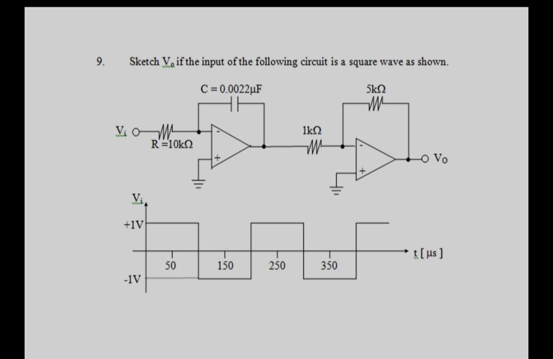 9.
Sketch V, if the input of the following circuit is a square wave as shown.
C= 0.0022µF
5kN
Vi OM
R=10k2
1kN
O Vo
+1V
t[ us ]
50
150
250
350
-1V
