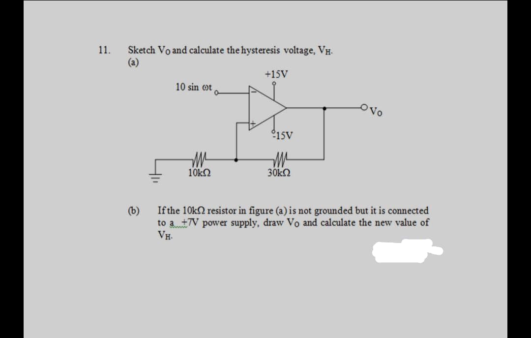 Sketch Vo and calculate the hysteresis voltage, VH.
(a)
11.
+15V
10 sin ot
OVo
°15V
10k2
30k2
If the 10k2 resistor in figure (a) is not grounded but it is connected
to a +7V power supply, draw Vo and calculate the new value of
VH.
(b)

