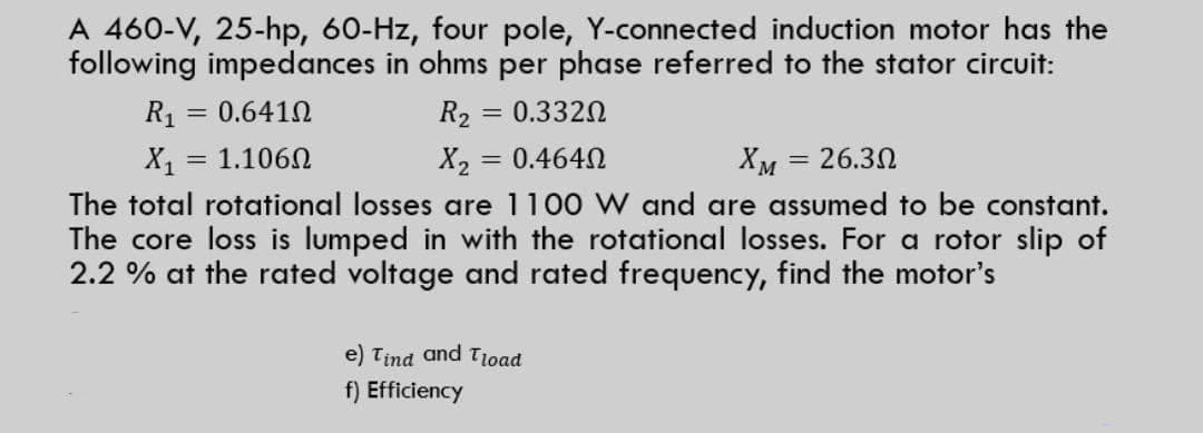 A 460-V, 25-hp, 60-Hz, four pole, Y-connected induction motor has the
following impedances in ohms per phase referred to the stator circuit:
R1 = 0.6410
R2
= 0.3320
X = 1.1060
X2 = 0.4640
Хм — 26.30
The total rotational losses are 1100 W and are assumed to be constant.
The core loss is lumped in with the rotational losses. For a rotor slip of
2.2 % at the rated voltage and rated frequency, find the motor's
e) Tina and Tioad
f) Efficiency
