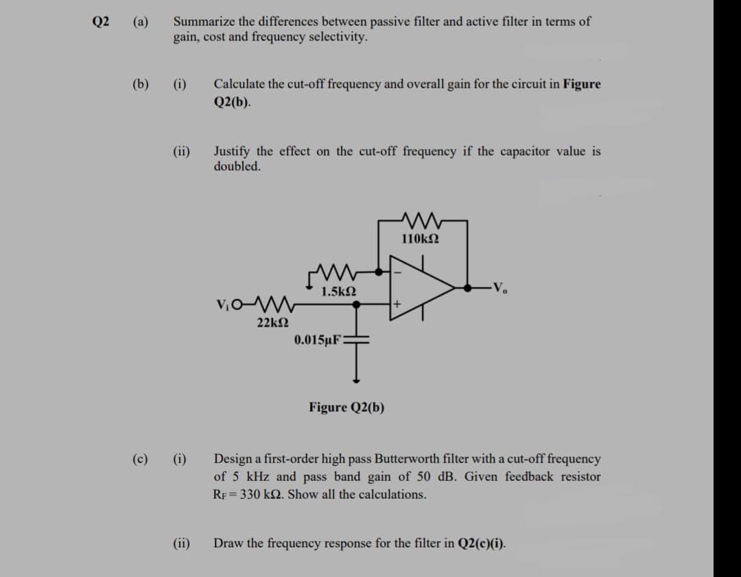 Summarize the differences between passive filter and active filter in terms of
gain, cost and frequency selectivity.
Q2
(a)
(b)
(i)
Calculate the cut-off frequency and overall gain for the circuit in Figure
Q2(b).
(ii)
Justify the effect on the cut-off frequency if the capacitor value is
doubled.
110k2
1.5k2
V.
22k2
0.015µF
Figure Q2(b)
(c)
(i)
Design a first-order high pass Butterworth filter with a cut-off frequency
of 5 kHz and pass band gain of 50 dB. Given feedback resistor
RF = 330 k2. Show all the calculations.
(ii)
Draw the frequency response for the filter in Q2(c)(i).
