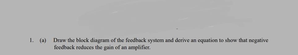 1. (a)
Draw the block diagram of the feedback system and derive an equation to show that negative
feedback reduces the gain of an amplifier.

