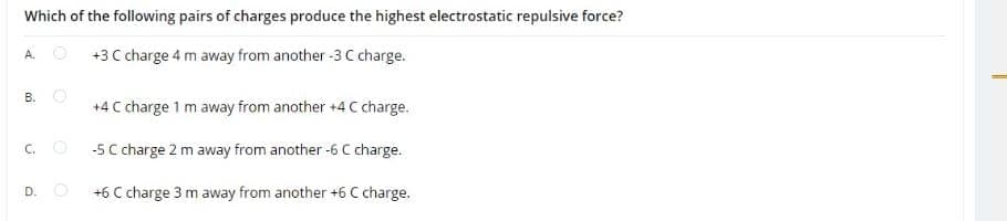 Which of the following pairs of charges produce the highest electrostatic repulsive force?
O +3 C charge 4 m away from another -3 C charge.
B. O
+4 C charge 1 m away from another +4 C charge.
-5 C charge 2 m away from another -6 C charge.
C.
D. O
+6 C charge 3 m away from another +6 C charge.
