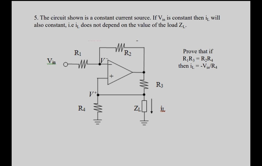 5. The circuit shown is a constant current source. If Vin is constant then i will
also constant, i.e i does not depend on the value of the load Z,.
Prove that if
R1
R2
R¡R3 = R,R4
then i = -Vin/R4
Vin
R3
R4
ZL
HI

