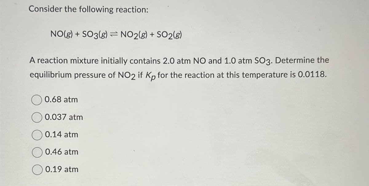 Consider the following reaction:
NO(g) + SO3(g) = NO2(g) + SO2(g)
-
A reaction mixture initially contains 2.0 atm NO and 1.0 atm SO3. Determine the
equilibrium pressure of NO2 if Kp for the reaction at this temperature is 0.0118.
0.68 atm
0.037 atm
0.14 atm
0.46 atm
0.19 atm