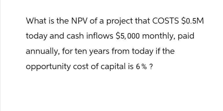 What is the NPV of a project that COSTS $0.5M
today and cash inflows $5,000 monthly, paid
annually, for ten years from today if the
opportunity cost of capital is 6% ?