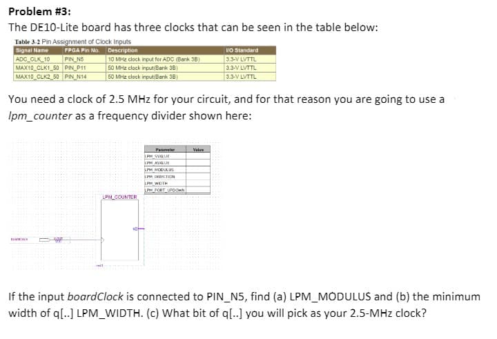 Problem #3:
The DE10-Lite board has three clocks that can be seen in the table below:
Table 3-2 Pin Assignment of Clock Inputs
Signal Name
ADC CLK_10
FPGA Pin No. Description
PIN N5
MAX10_CLK1_50 PIN_P11
MAX10 CLK2_50 PIN_N14
10 MHz clock input for ADC (Bank 3B)
50 MHz clock inputiBank 3B)
50 MHz clock inputiBank 38)
VO Standard
3.3-V LVTTL
3.3-V LVTTL
3.3-V LVTTL
You need a clock of 2.5 MHz for your circuit, and for that reason you are going to use a
Ipm_counter as a frequency divider shown here:
Parameter
PM SVALUE
Value
LPM AVALUE
LIM MOBULUS
LPM DRCTIN
LPM WIDTH
LPM_PORT UPOOWN
LPM_COUNTER
ell
If the input boardClock is connected to PIN_N5, find (a) LPM_MODULUS and (b) the minimum
width of q[..] LPM_WIDTH. (c) What bit of q[..] you will pick as your 2.5-MHz clock?
