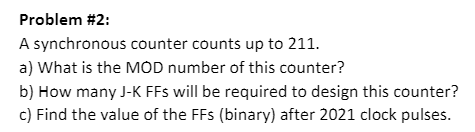 Problem #2:
A synchronous counter counts up to 211.
a) What is the MOD number of this counter?
b) How many J-K FFs will be required to design this counter?
c) Find the value of the FFs (binary) after 2021 clock pulses.
