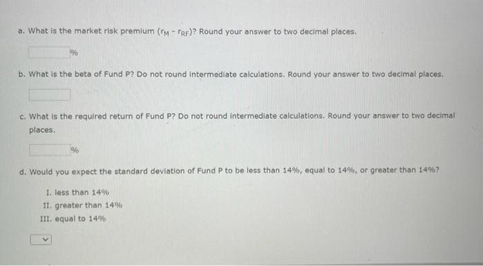 a. What is the market risk premium (M-FRF)? Round your answer to two decimal places.
%
b. What is the beta of Fund P? Do not round intermediate calculations. Round your answer to two decimal places.
c. What is the required return of Fund P? Do not round intermediate calculations. Round your answer to two decimal
places.
%
d. Would you expect the standard deviation of Fund P to be less than 14%, equal to 14%, or greater than 14%?
I. less than 14%
II. greater than 14%
III. equal to 14%