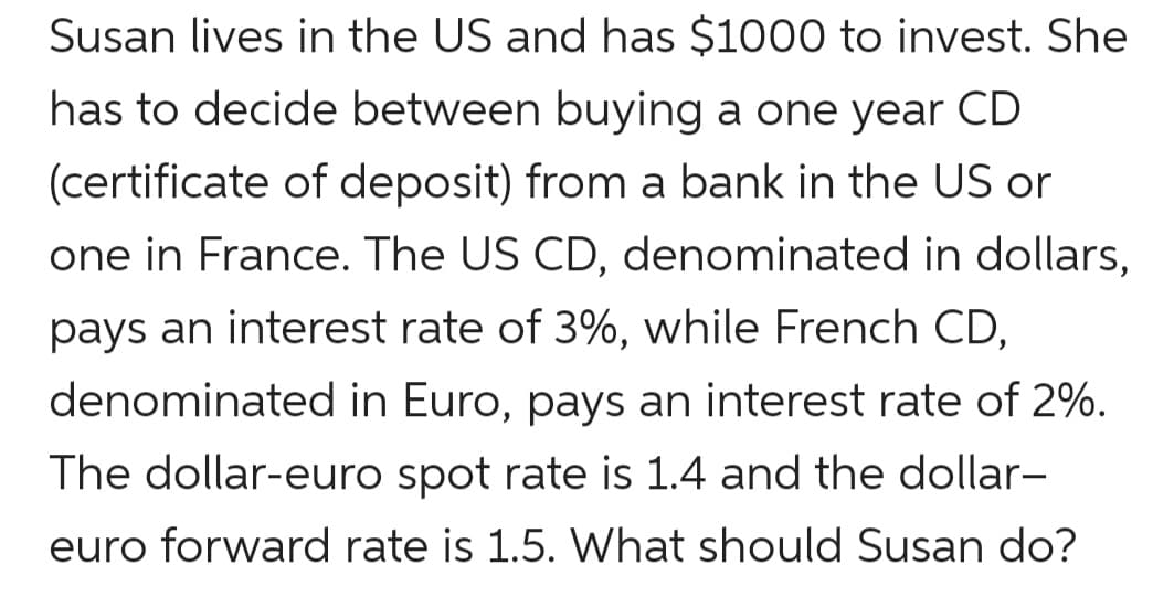Susan lives in the US and has $1000 to invest. She
has to decide between buying a one year CD
(certificate of deposit) from a bank in the US or
one in France. The US CD, denominated in dollars,
pays an interest rate of 3%, while French CD,
denominated in Euro, pays an interest rate of 2%.
The dollar-euro spot rate is 1.4 and the dollar-
euro forward rate is 1.5. What should Susan do?
