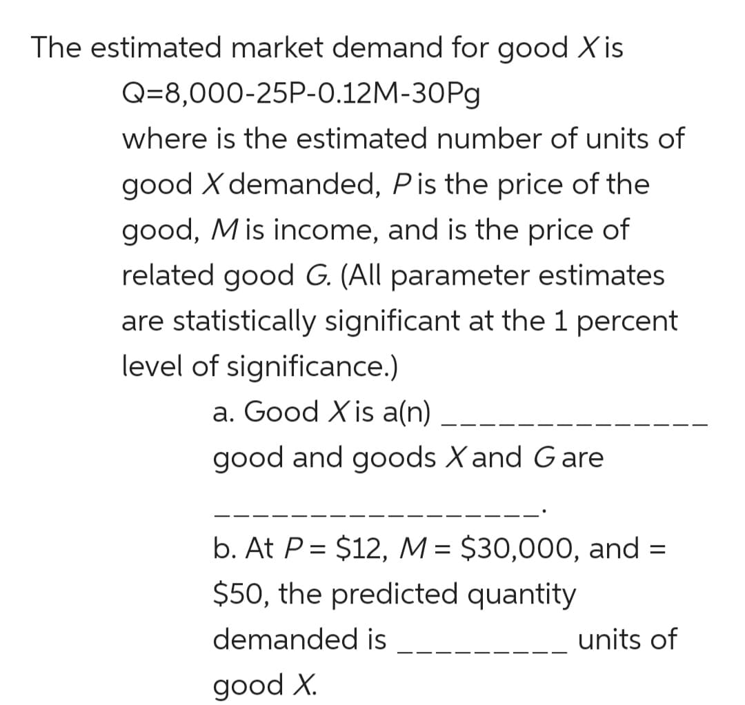 The estimated market demand for good Xis
@-8,000-25P-0.12M-30Рg
where is the estimated number of units of
good X demanded, Pis the price of the
good, M is income, and is the price of
related good G. (All parameter estimates
are statistically significant at the 1 percent
level of significance.)
a. Good Xis a(n)
--
good and goods X and Gare
b. At P= $12, M= $30,000, and =
%3D
$50, the predicted quantity
demanded is
units of
good X.
