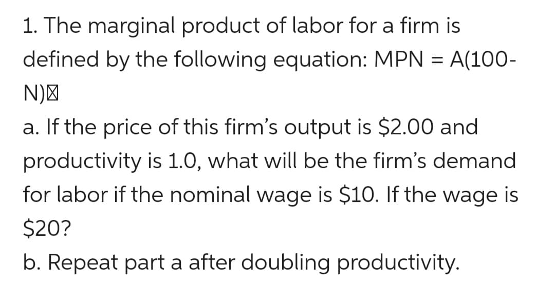 1. The marginal product of labor for a firm is
defined by the following equation: MPN = A(100-
N)"
a. If the price of this firm's output is $2.00 and
productivity is 1.0, what will be the firm's demand
for labor if the nominal wage is $10. If the wage is
$20?
b. Repeat part a after doubling productivity.
