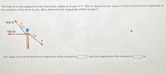 The mast of a ship supports forces from three cables as shown. If F= 350 lb, determine the value of a that minimizes the magnitude of
the resultant of the three forces. Also, determine the magnitude of that resultant.
800 1b
600 lb
The value of a that minimizes the magnitude of the resultant is
, and the magnitude of the resultant is
lb.
