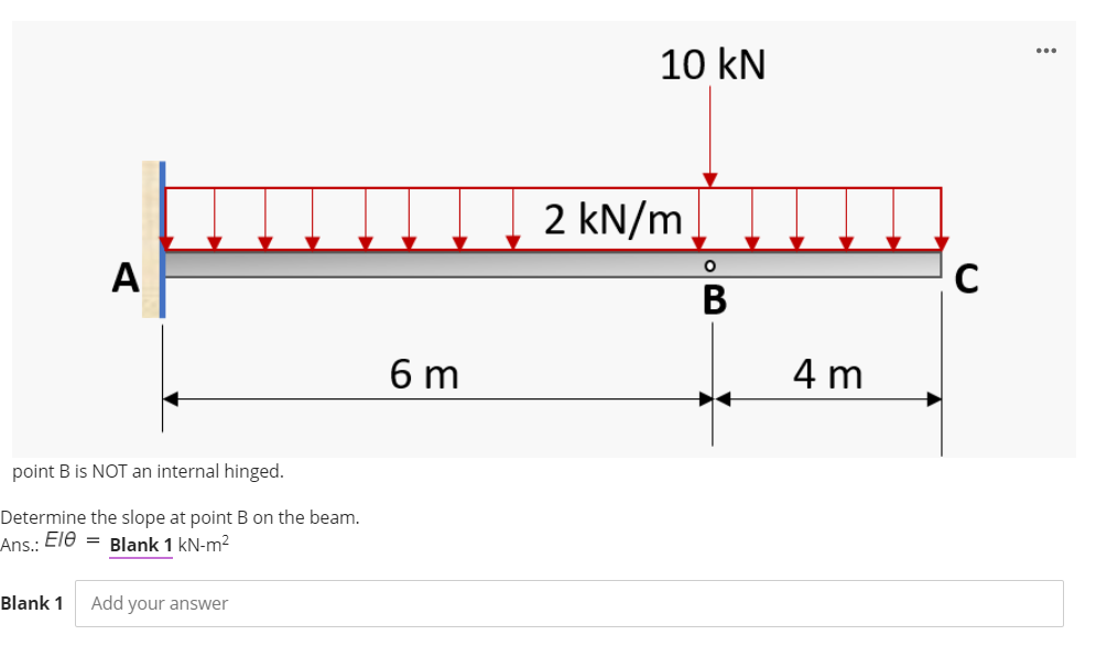 10 kN
2 kN/m
A
C
В
6 m
4 m
point B is NOT an internal hinged.
Determine the slope at point B on the beam.
Ans.: Ele = Blank 1 kN-m2
Blank 1
Add your answer
