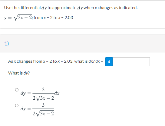 Use the differential dy to approximate Ay when x changes as indicated.
y = V
3x – 2; from x = 2 to x = 2.03
1)
As x changes from x = 2 to x = 2.03, what is dx? dx = i
What is dy?
3
dx
2V3X – 2
dy
3
dy :
2/3x – 2
