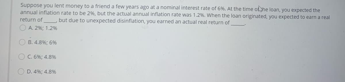 Suppose you lent money to a friend a few years ago at a nominal interest rate of 6%. At the time ot he loan, you expected the
annual inflation rate to be 2%, but the actual annual inflation rate was 1.2%. When the loan originated, you expected to earn a real
return of
but due to unexpected disinflation, you earned an actual real return of
A. 2%; 1.2%
OB. 4.8%; 6%
C. 6%; 4.8%
D. 4%; 4.8%
