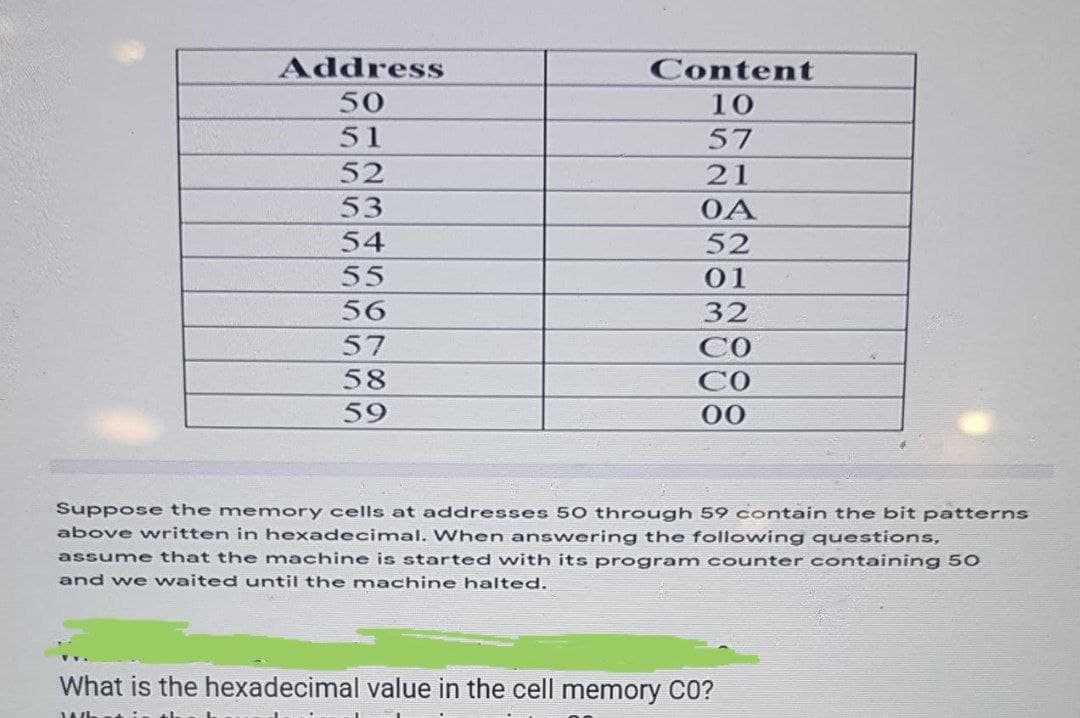 Address
Content
50
10
51
57
52
21
53
OA
54
52
55
01
56
32
57
58
59
Со
00
Suppose the memory cells at addresses 50 through 59 contain the bit patterns
above written in hexadecimal. When answering the following questions,
assume that the machine is started with its program counter containing 50
and we waited until the machine halted.
What is the hexadecimal value in the cell memory CO?
