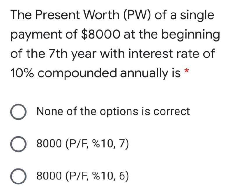 The Present Worth (PW) of a single
payment of $8000 at the beginning
of the 7th year with interest rate of
10% compounded annually is
None of the options is correct
8000 (P/F, %10, 7)
O 8000 (P/F, %10, 6)
