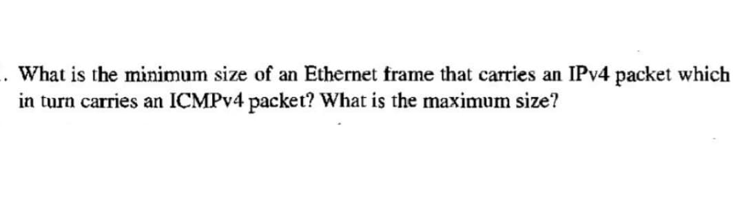 What is the minimum size of an Ethernet frame that carries an IPv4 packet which
in turn carries an ICMPv4 packet? What is the maximum size?