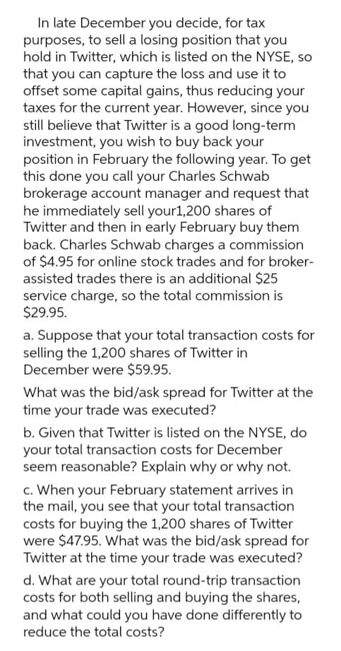 In late December you decide, for tax
purposes, to sell a losing position that you
hold in Twitter, which is listed on the NYSE, so
that you can capture the loss and use it to
offset some capital gains, thus reducing your
taxes for the current year. However, since you
still believe that Twitter is a good long-term
investment, you wish to buy back your
position in February the following year. To get
this done you call your Charles Schwab
brokerage account manager and request that
he immediately sell your1,200 shares of
Twitter and then in early February buy them
back. Charles Schwab charges a commission
of $4.95 for online stock trades and for broker-
assisted trades there is an additional $25
service charge, so the total commission is
$29.95.
a. Suppose that your total transaction costs for
selling the 1,200 shares of Twitter in
December were $59.95.
What was the bid/ask spread for Twitter at the
time your trade was executed?
b. Given that Twitter is listed on the NYSE, do
your total transaction costs for December
seem reasonable? Explain why or why not.
c. When your February statement arrives in
the mail, you see that your total transaction
costs for buying the 1,200 shares of Twitter
were $47.95. What was the bid/ask spread for
Twitter at the time your trade was executed?
d. What are your total round-trip transaction
costs for both selling and buying the shares,
and what could you have done differently to
reduce the total costs?