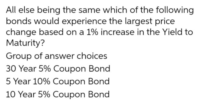 All else being the same which of the following
bonds would experience the largest price
change based on a 1% increase in the Yield to
Maturity?
Group of answer choices
30 Year 5% Coupon Bond
5 Year 10% Coupon Bond
10 Year 5% Coupon Bond