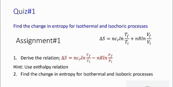 Quiz#1
Find the change in entropy for Isothermal and Isochoric processes
Vr
Ts
AS = nc,ln+ nRln
Assignment#1
1. Derive the relation; AS = nc pln -nRln-
Pi
%3D
Hint: Use enthalpy relation
2. Find the change in entropy for Isothermal and Isoboric processes
