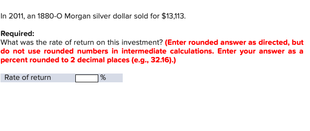 In 2011, an 1880-O Morgan silver dollar sold for $13,113.
Required:
What was the rate of return on this investment? (Enter rounded answer as directed, but
do not use rounded numbers in intermediate calculations. Enter your answer as a
percent rounded to 2 decimal places (e.g., 32.16).)
Rate of return
|%
