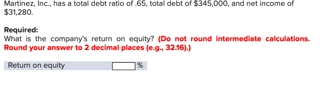 Martinez, Inc., has a total debt ratio of .65, total debt of $345,000, and net income of
$31,280
Required:
What is the company's return on equity? (Do not round intermediate calculations
Round your answer to 2 decimal places (e.g., 32.16).)
Return on equity
