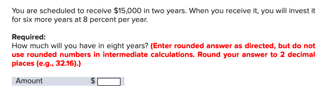 You are scheduled to receive $15,000 in two years. When you receive it, you will invest it
for six more years at 8 percent per year
Required:
How much will you have in eight years? (Enter rounded answer as directed, but do not
use rounded numbers in intermediate calculations. Round your answer to 2 decimal
places (e.g., 32.16).)
Amount
A
