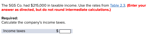 The SGS Co. had $215,000 in taxable income. Use the rates from Table 2.3. (Enter your
answer as directed, but do not round intermediate calculations.)
Required:
Calculate the company's income taxes.
Income taxes
