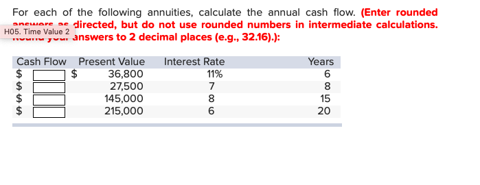 For each of the following annuities, calculate the annual cash flow. (Enter rounded
anware adirected, but do not use rounded numbers in intermediate calculations.
2
nswers to 2 decimal places (e.g., 32.16).):
Years
Cash Flow Present Value
Interest Rate
$
36,800
27,500
145,000
215,000
11%
6
8
8
15
6
20
