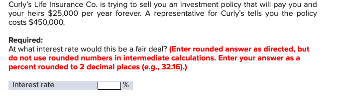Curly's Life Insurance Co. is trying to sell you an investment policy that will pay you and
your heirs $25,000 per year forever. A representative for Curly's tells you the policy
costs $450,000
Required:
At what interest rate would this be a fair deal? (Enter rounded answer as directed, but
do not use rounded numbers in intermediate calculations. Enter your answer as a
percent rounded to 2 decimal places (e.g., 32.16).)
Interest rate
|%
