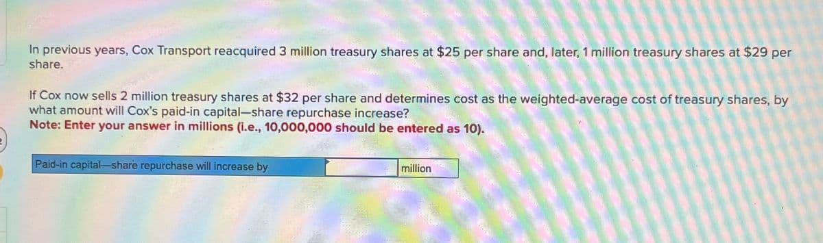 In previous years, Cox Transport reacquired 3 million treasury shares at $25 per share and, later, 1 million treasury shares at $29 per
share.
If Cox now sells 2 million treasury shares at $32 per share and determines cost as the weighted-average cost of treasury shares, by
what amount will Cox's paid-in capital-share repurchase increase?
Note: Enter your answer in millions (i.e., 10,000,000 should be entered as 10).
Paid-in capital-share repurchase will increase by
million
