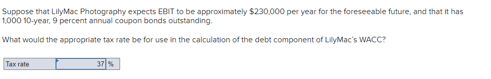 Suppose that LilyMac Photography expects EBIT to be approximately $230,000 per year for the foreseeable future, and that it has
1,000 10-year, 9 percent annual coupon bonds outstanding.
What would the appropriate tax rate be for use in the calculation of the debt component of LilyMac's WACC?
Tax rate
37 %