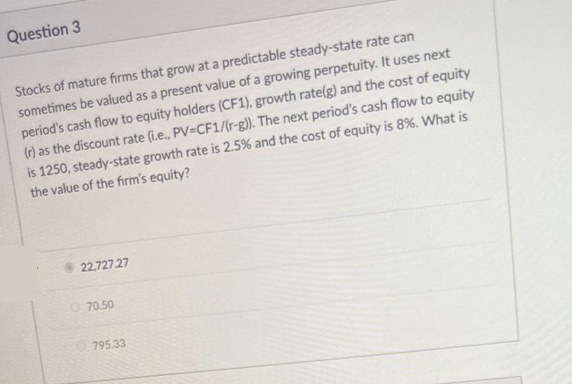Question 3
Stocks of mature firms that grow at a predictable steady-state rate can
sometimes be valued as a present value of a growing perpetuity. It uses next
period's cash flow to equity holders (CF1), growth rate(g) and the cost of equity
(r) as the discount rate (i.e., PV=CF1/(r-g)). The next period's cash flow to equity
is 1250, steady-state growth rate is 2.5% and the cost of equity is 8%. What is
the value of the firm's equity?
22,727.27
070.50
795.33