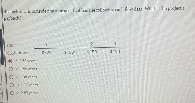 Resnick Inc. is considering a project that has the following cash flow data. What is the project's
payback?
Year
Cash flows
a. 2.58 years
O b. 1.58 years
O c. 1.38 years
O
d. 2.17 years
e. 2.83 years
0
-$325
1
$150
2
$150
3
$150