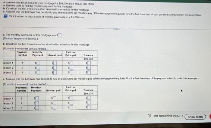 A borrower has taken out a 30-year mortgage for $00,000 at an annual rate of 6%
a. Use the table to find the monthly payment for this mortgage.
b. Construct the fiest three ines of an amortization schedule for thvis mortgage
e. Assume that the borower has decided to pay an extra $100 per month to pay off the mortgage more quickly Find the first three lines of your payment schedule under thvs assumpton,
Click the icon to view a table of monthly payments on a $1,000 loan
a. The monthly payments for this mortgage are $
(Type an integer or a decimal.)
b. Construct the first three ines of an amortization schedule for this mortgage.
(Round to the nearest cent as needed.)
Monthly
Payment
Payment
number
Paid on
Interest paid Principal
Balance
$09.000
Month 1
Month 2
2
Month 3
3
C. Assume that the borrower has decided to pay an extra $100 per month to pay off the mortgage more quickly. Find the first three ines of the payment schedule under this assumption
(Round to the nearest cent as needed.)
Payment
number
Monthly
Payment
Paid on
Principal
Balance
$99,000
Interest paid
Month 1
Month 2
Month 3
3
Time Remaining: 05:52:13
Show work
