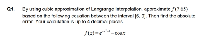 Q1.
By using cubic approximation of Langrange Interpolation, approximate f(7.65)
based on the following equation between the interval [6, 9]. Then find the absolute
error. Your calculation is up to 4 decimal places.
S(x) = e*-1
- cos x
