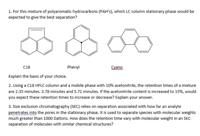 1. For this mixture of polyaromatic hydrocarbons (PAH's), which LC column stationary phase would be
expected to give the best separation?
C18
Phenyl
Cyano
Explain the basis of your choice.
2. Using a C18 HPLC column and a mobile phase with 10% acetonitrile, the retention times of a mixture
are 2.35 minutes. 3.78 minutes and 5.72 minutes. If the acetonitrile content is increased to 15%, would
you expect these retention times to increase or decrease? Explain your answer.
3. Size exclusion chromatography (SEC) relies on separation associated with how far an analyte
penetrates into the pores in the stationary phase. It is used to separate species with molecular weights
much greater than 1000 Daltons. How does the retention time vary with molecular weight in an SEC
separation of molecules with similar chemical structures?
