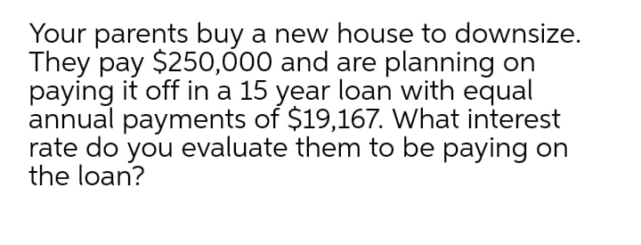 Your parents buy a new house to downsize.
They pay $250,000 and are planning on
paying it off in a 15 year loan with equal
annual payments of $19,167. What interest
rate do you evaluate them to be paying on
the loan?
