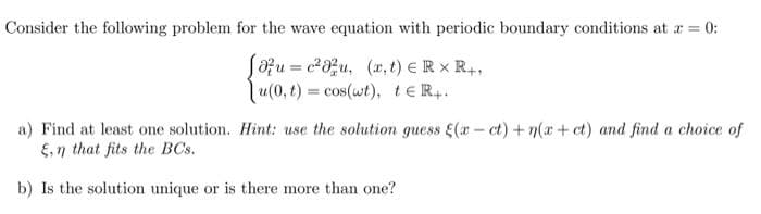 Consider the following problem for the wave equation with periodic boundary conditions at a = 0:
Sozu = c8u, (x, t) €R x R,,
u(0, t) = cos(wt), te R..
a) Find at least one solution. Hint: use the solution guess E(a- ct) +n(a+ ct) and find a choice of
E,n that fits the BCs.
b) Is the solution unique or is there more than one?
