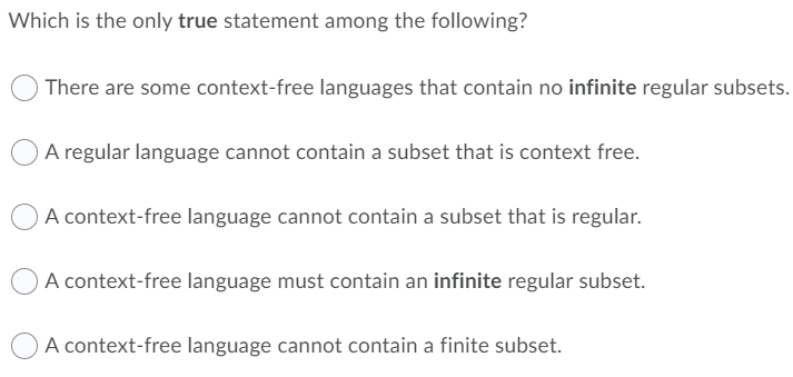 Which is the only true statement among the following?
There are some context-free languages that contain no infinite regular subsets.
A regular language cannot contain a subset that is context free.
O A context-free language cannot contain a subset that is regular.
A context-free language must contain an infinite regular subset.
A context-free language cannot contain a finite subset.
